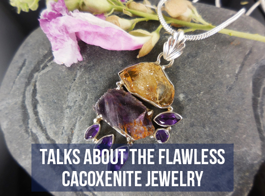 Talks About The Flawless Cacoxenite Jewelry